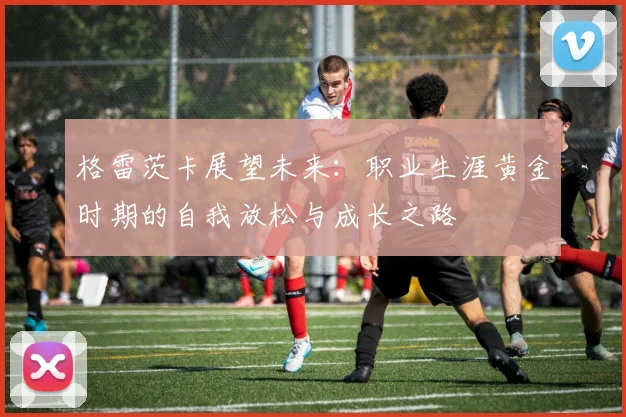 格雷茨卡展望未来：职业生涯黄金时期的自我放松与成长之路
