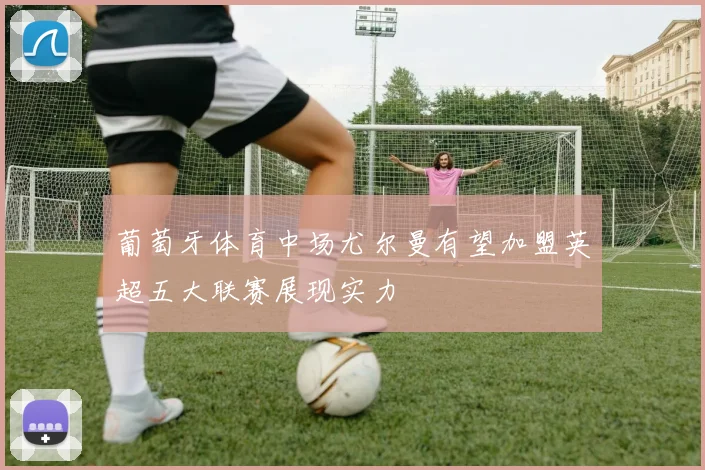 葡萄牙体育中场尤尔曼有望加盟英超五大联赛展现实力