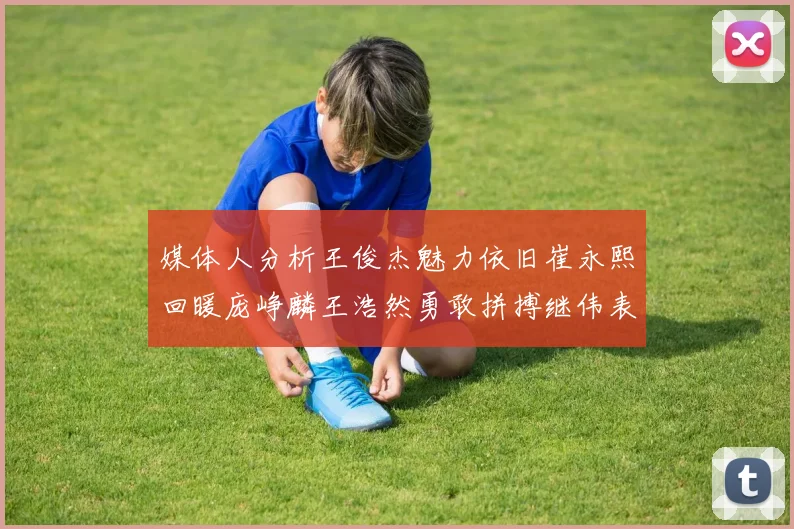 媒体人分析王俊杰魅力依旧崔永熙回暖庞峥麟王浩然勇敢拼搏继伟表现稳定