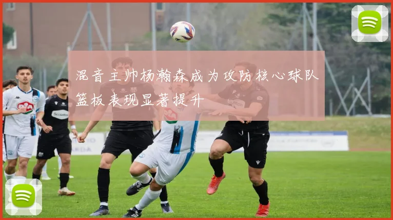 混音主帅杨瀚森成为攻防核心球队篮板表现显著提升