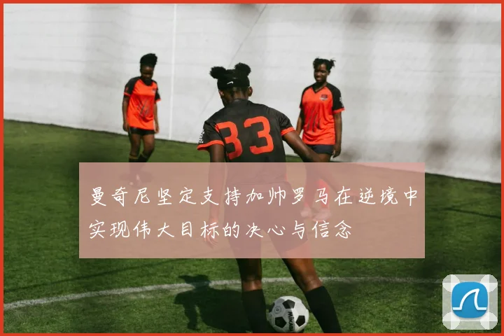 曼奇尼坚定支持加帅罗马在逆境中实现伟大目标的决心与信念