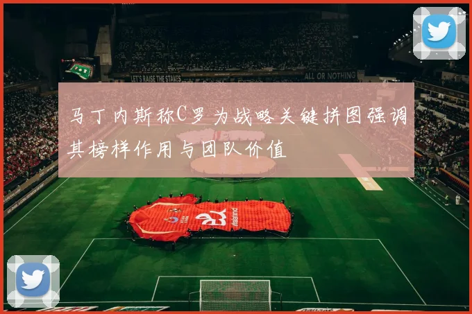 马丁内斯称C罗为战略关键拼图强调其榜样作用与团队价值
