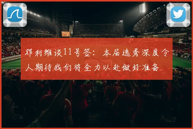 邓利维谈11号签：本届选秀深度令人期待我们将全力以赴做好准备