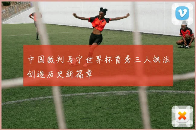中国裁判马宁世界杯首秀三人执法创造历史新篇章