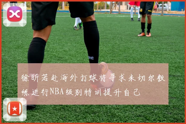 徐昕若赴海外打球将寻求米切尔教练进行NBA级别特训提升自己