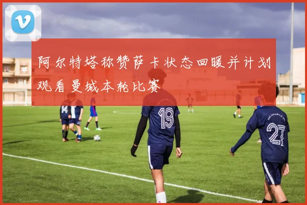 阿尔特塔称赞萨卡状态回暖并计划观看曼城本轮比赛
