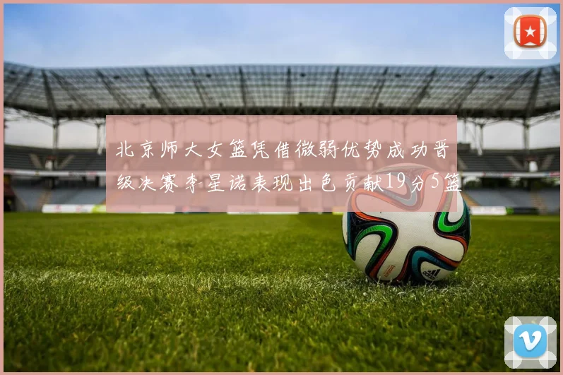 北京师大女篮凭借微弱优势成功晋级决赛李星诺表现出色贡献19分5篮板